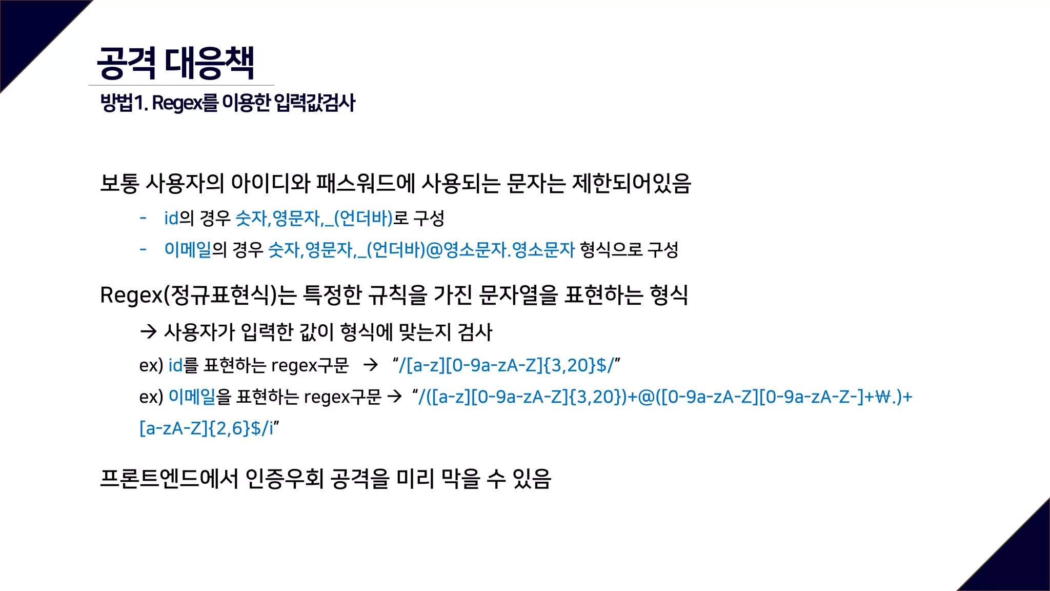 공격 대응책
방법1.Regex를이용한입력값검사
보통 사용자의 아이디와 패스워드에 사용되는 문자는 제한되어있음
- id의 경우 숫자,영문자,_(언더바)로 구성
- 이메일의 경우 숫자,영문자,_(언더바)@영소문자.영소문자 형식으로 구성
Regex(정규표현식)는 특정한 규칙을 가진 문자열을 표현하는 형식
 사용자가 입력한 값이 형식에 맞는지 검사
ex) id를 표현하는 regex구문  “/[a-z][0-9a-zA-Z]{3,20}$/”
ex) 이메일을 표현하는 regex구문  “/([a-z][0-9a-zA-Z]{3,20})+@([0-9a-zA-Z][0-9a-zA-Z-]+.)+
[a-zA-Z]{2,6}$/i”
프론트엔드에서 인증우회 공격을 미리 막을 수 있음
 