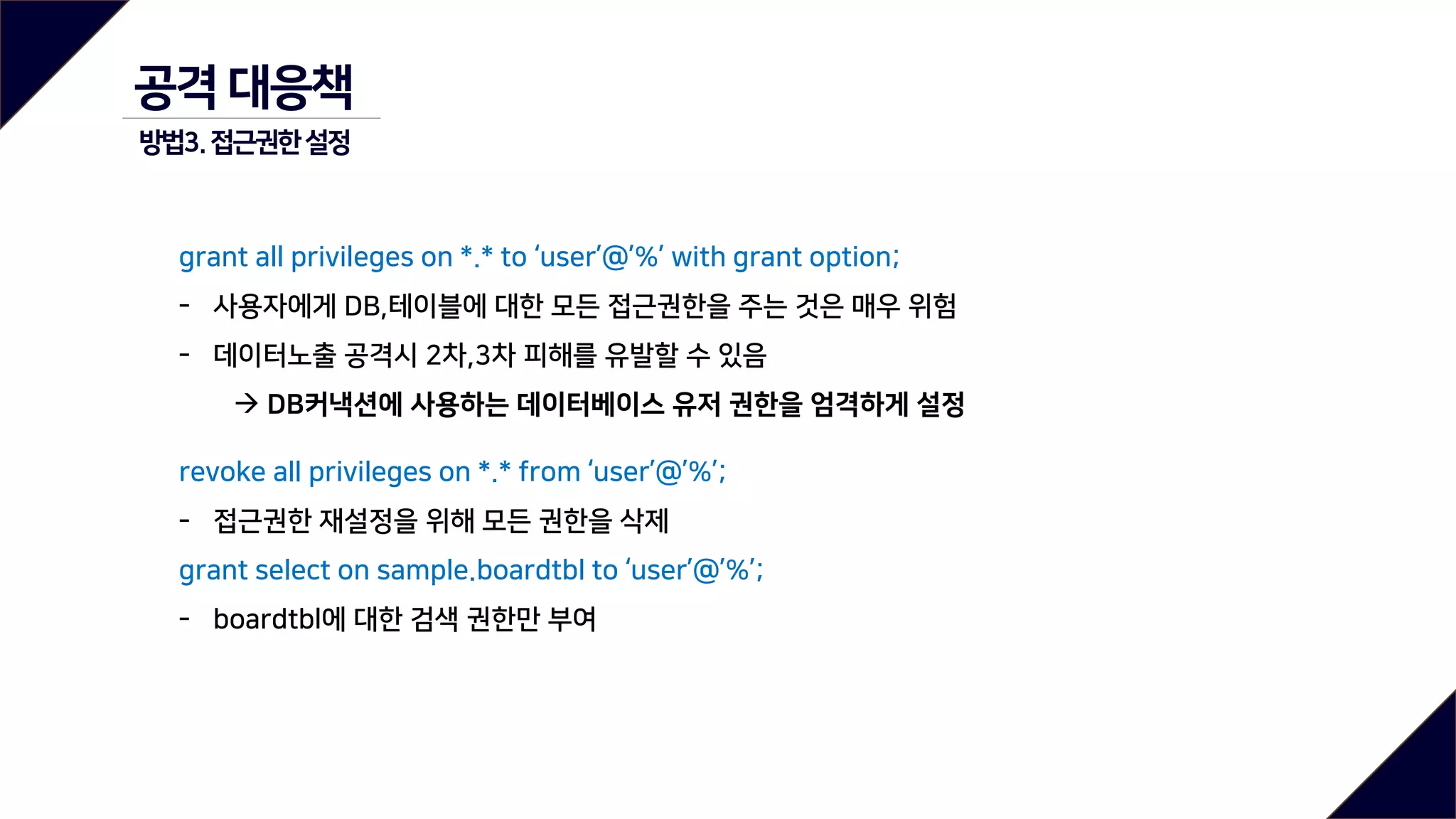 grant all privileges on *.* to ‘user’@’%’ with grant option;
- 사용자에게 DB,테이블에 대한 모든 접근권한을 주는 것은 매우 위험
- 데이터노출 공격시 2차,3차 피해를 유발할 수 있음
 DB커낵션에 사용하는 데이터베이스 유저 권한을 엄격하게 설정
revoke all privileges on *.* from ‘user’@’%’;
- 접근권한 재설정을 위해 모든 권한을 삭제
grant select on sample.boardtbl to ‘user’@’%’;
- boardtbl에 대한 검색 권한만 부여
공격 대응책
방법3.접근권한설정
 