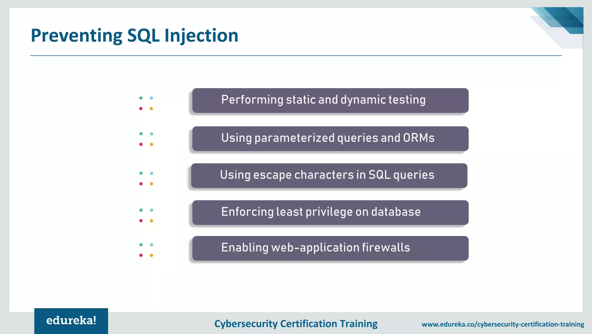Cybersecurity Certification Training www.edureka.co/cybersecurity-certification-training Preventing SQL Injection Performing static and dynamic testing Using parameterized queries and ORMs Using escape characters in SQL queries Enforcing least privilege on database Enabling web-application firewalls 