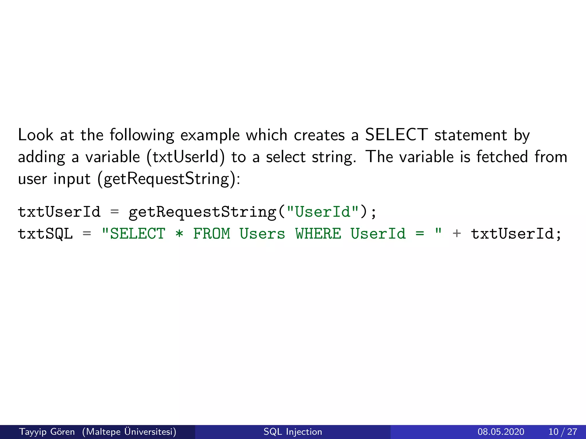 Look at the following example which creates a SELECT statement by
adding a variable (txtUserId) to a select string. The variable is fetched from
user input (getRequestString):
txtUserId = getRequestString("UserId");
txtSQL = "SELECT * FROM Users WHERE UserId = " + txtUserId;
Tayyip Gören (Maltepe Üniversitesi) SQL Injection 08.05.2020 10 / 27
 