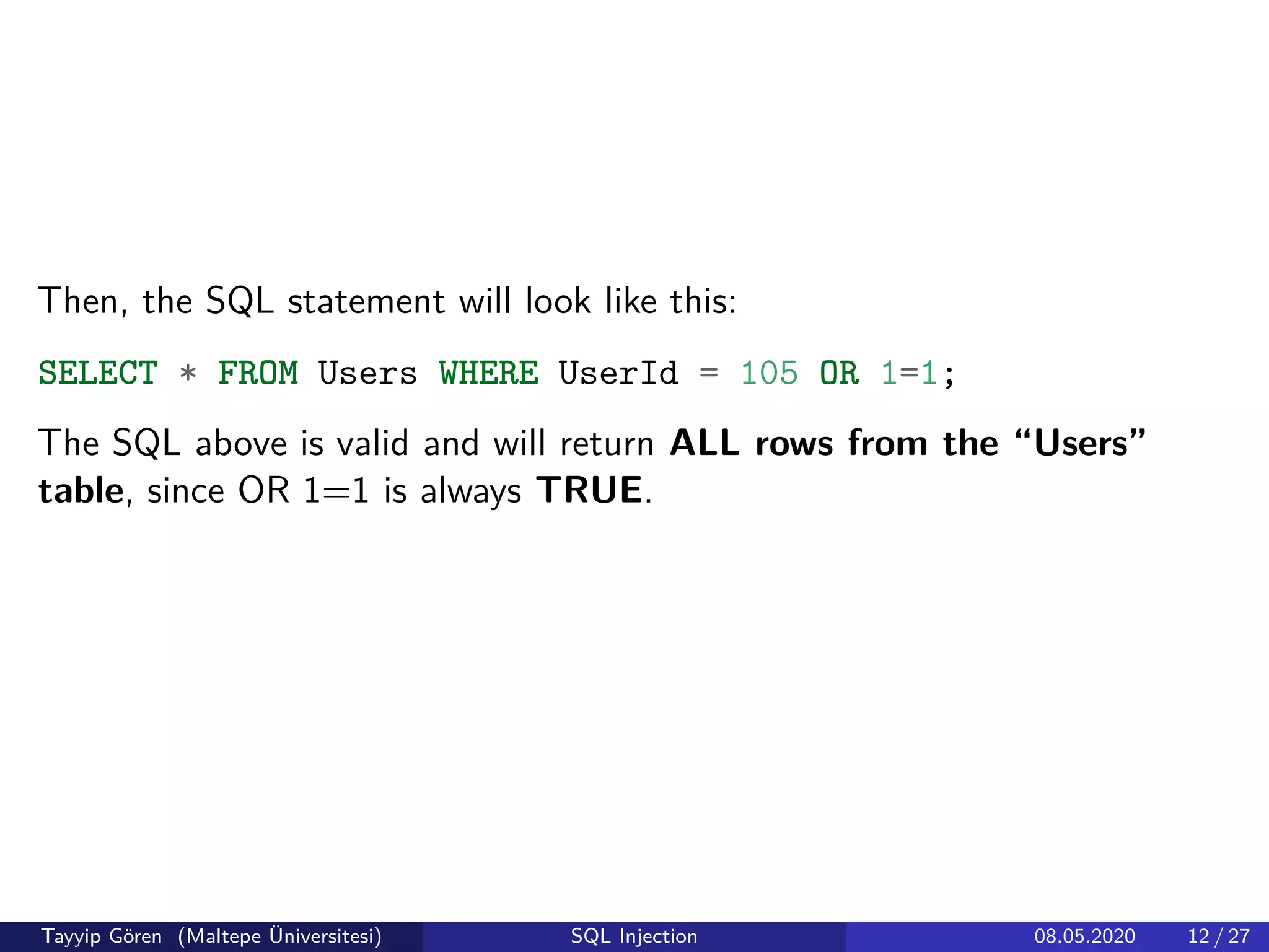 Then, the SQL statement will look like this:
SELECT * FROM Users WHERE UserId = 105 OR 1=1;
The SQL above is valid and will return ALL rows from the “Users”
table, since OR 1=1 is always TRUE.
Tayyip Gören (Maltepe Üniversitesi) SQL Injection 08.05.2020 12 / 27
 