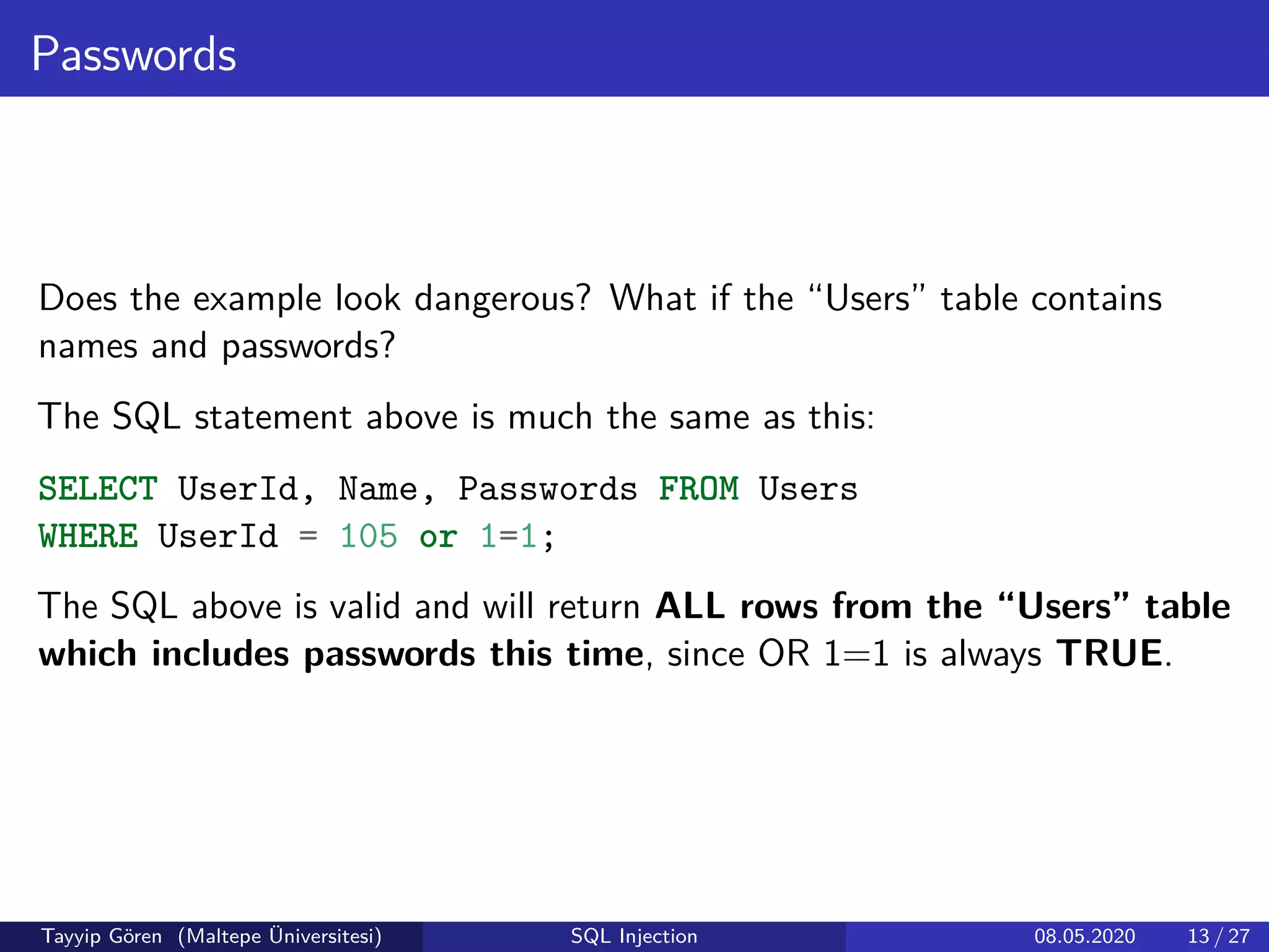 Passwords
Does the example look dangerous? What if the “Users” table contains
names and passwords?
The SQL statement above is much the same as this:
SELECT UserId, Name, Passwords FROM Users
WHERE UserId = 105 or 1=1;
The SQL above is valid and will return ALL rows from the “Users” table
which includes passwords this time, since OR 1=1 is always TRUE.
Tayyip Gören (Maltepe Üniversitesi) SQL Injection 08.05.2020 13 / 27
 