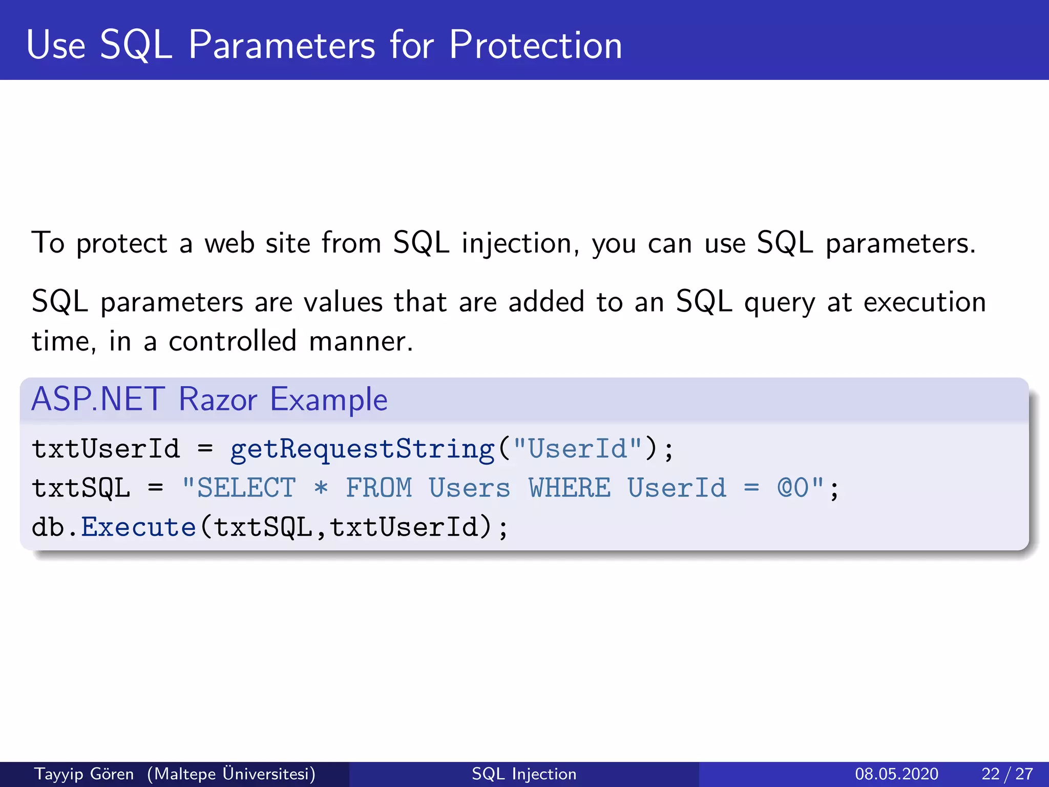 Use SQL Parameters for Protection
To protect a web site from SQL injection, you can use SQL parameters.
SQL parameters are values that are added to an SQL query at execution
time, in a controlled manner.
ASP.NET Razor Example
txtUserId = getRequestString("UserId");
txtSQL = "SELECT * FROM Users WHERE UserId = @0";
db.Execute(txtSQL,txtUserId);
Tayyip Gören (Maltepe Üniversitesi) SQL Injection 08.05.2020 22 / 27
 