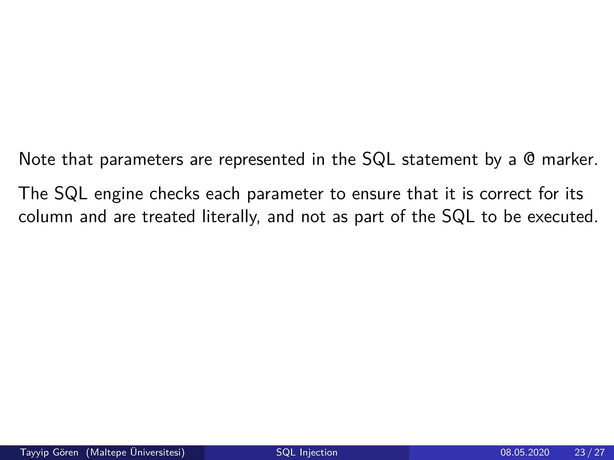 Note that parameters are represented in the SQL statement by a @ marker.
The SQL engine checks each parameter to ensure that it is correct for its
column and are treated literally, and not as part of the SQL to be executed.
Tayyip Gören (Maltepe Üniversitesi) SQL Injection 08.05.2020 23 / 27
 
