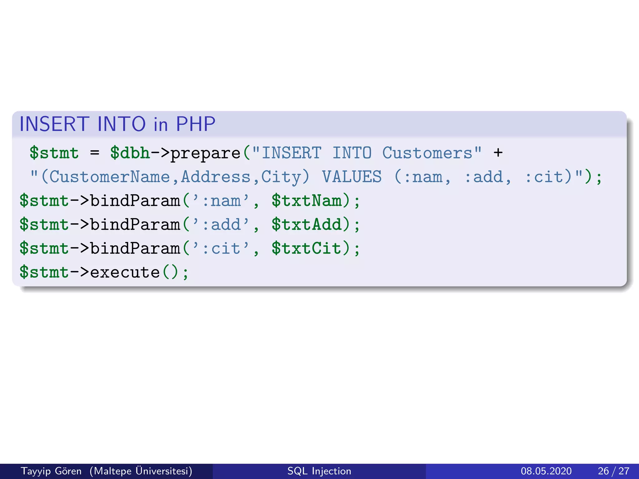 INSERT INTO in PHP
$stmt = $dbh->prepare("INSERT INTO Customers" +
"(CustomerName,Address,City) VALUES (:nam, :add, :cit)");
$stmt->bindParam(’:nam’, $txtNam);
$stmt->bindParam(’:add’, $txtAdd);
$stmt->bindParam(’:cit’, $txtCit);
$stmt->execute();
Tayyip Gören (Maltepe Üniversitesi) SQL Injection 08.05.2020 26 / 27
 