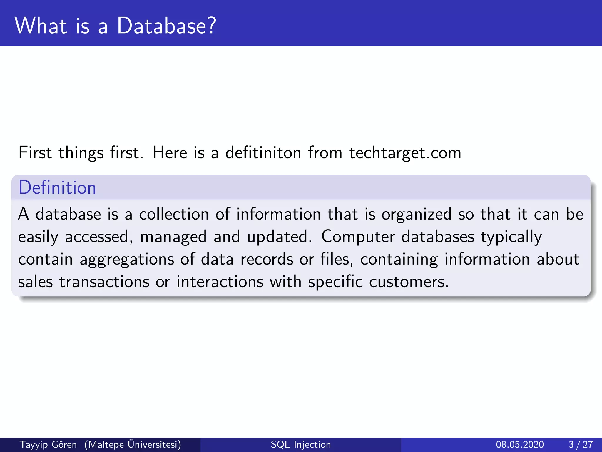 What is a Database?
First things ﬁrst. Here is a deﬁtiniton from techtarget.com
Deﬁnition
A database is a collection of information that is organized so that it can be
easily accessed, managed and updated. Computer databases typically
contain aggregations of data records or ﬁles, containing information about
sales transactions or interactions with speciﬁc customers.
Tayyip Gören (Maltepe Üniversitesi) SQL Injection 08.05.2020 3 / 27
 