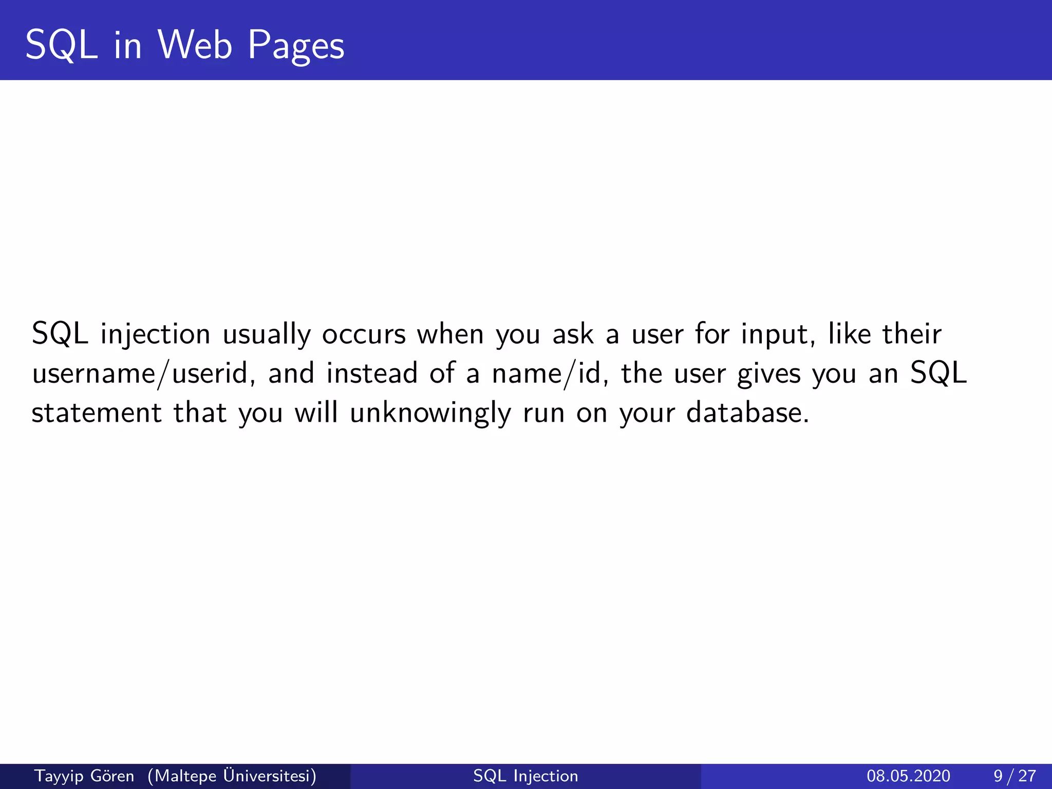 SQL in Web Pages
SQL injection usually occurs when you ask a user for input, like their
username/userid, and instead of a name/id, the user gives you an SQL
statement that you will unknowingly run on your database.
Tayyip Gören (Maltepe Üniversitesi) SQL Injection 08.05.2020 9 / 27
 