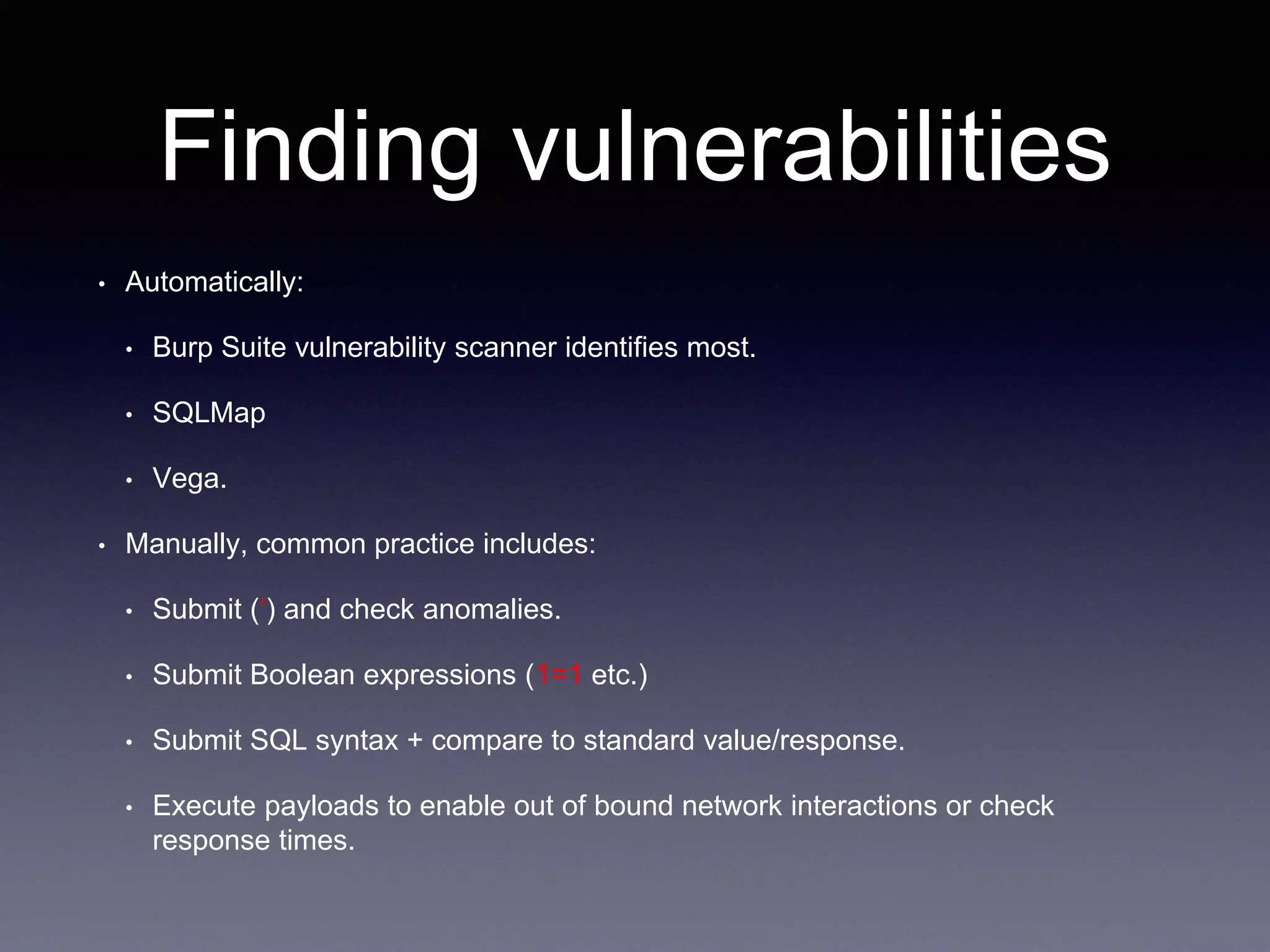 Finding vulnerabilities
• Automatically:
• Burp Suite vulnerability scanner identifies most.
• SQLMap
• Vega.
• Manually, common practice includes:
• Submit (‘) and check anomalies.
• Submit Boolean expressions (1=1 etc.)
• Submit SQL syntax + compare to standard value/response.
• Execute payloads to enable out of bound network interactions or check
response times.
 