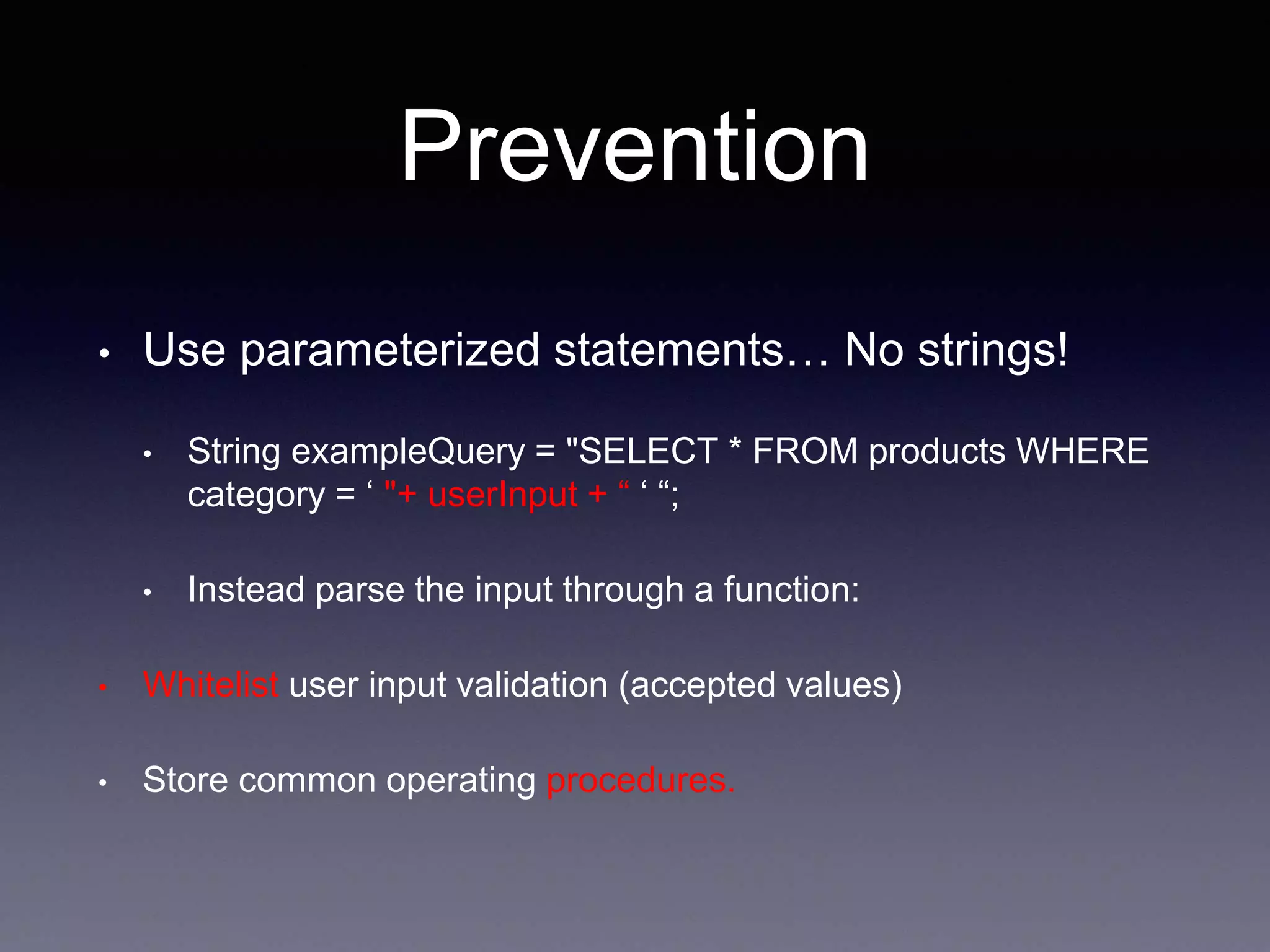 Prevention
• Use parameterized statements… No strings!
• String exampleQuery = "SELECT * FROM products WHERE
category = ‘ "+ userInput + “ ‘ “;
• Instead parse the input through a function:
• Whitelist user input validation (accepted values)
• Store common operating procedures.
 