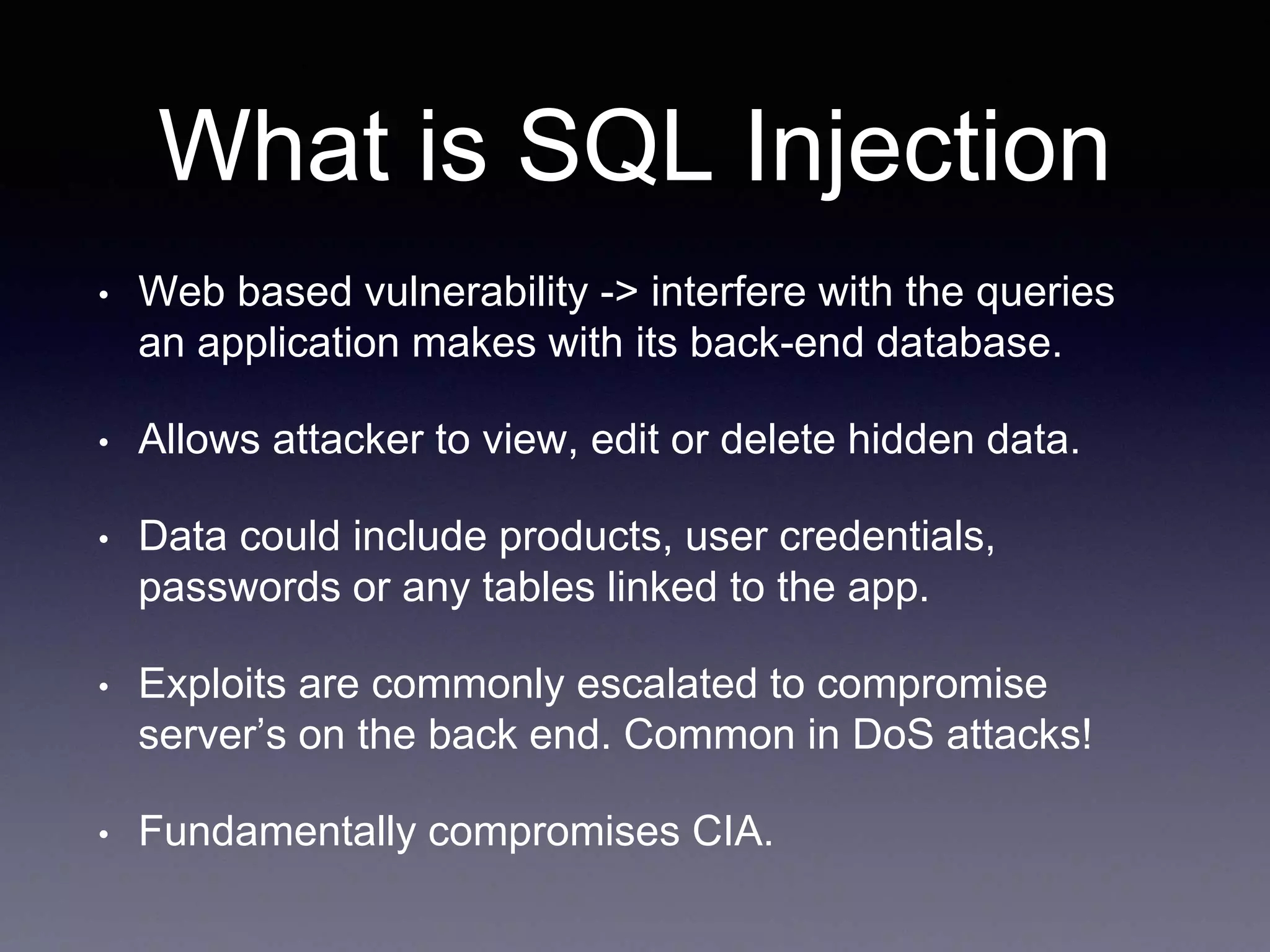 What is SQL Injection
• Web based vulnerability -> interfere with the queries
an application makes with its back-end database.
• Allows attacker to view, edit or delete hidden data.
• Data could include products, user credentials,
passwords or any tables linked to the app.
• Exploits are commonly escalated to compromise
server’s on the back end. Common in DoS attacks!
• Fundamentally compromises CIA.
 
