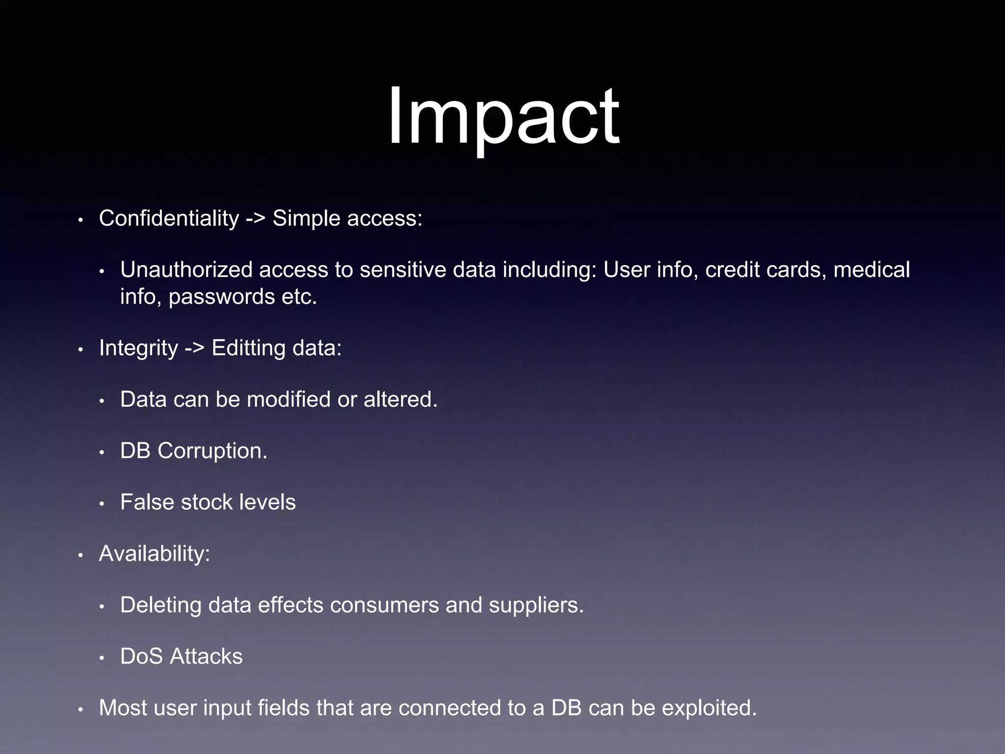 Impact
• Confidentiality -> Simple access:
• Unauthorized access to sensitive data including: User info, credit cards, medical
info, passwords etc.
• Integrity -> Editting data:
• Data can be modified or altered.
• DB Corruption.
• False stock levels
• Availability:
• Deleting data effects consumers and suppliers.
• DoS Attacks
• Most user input fields that are connected to a DB can be exploited.
 