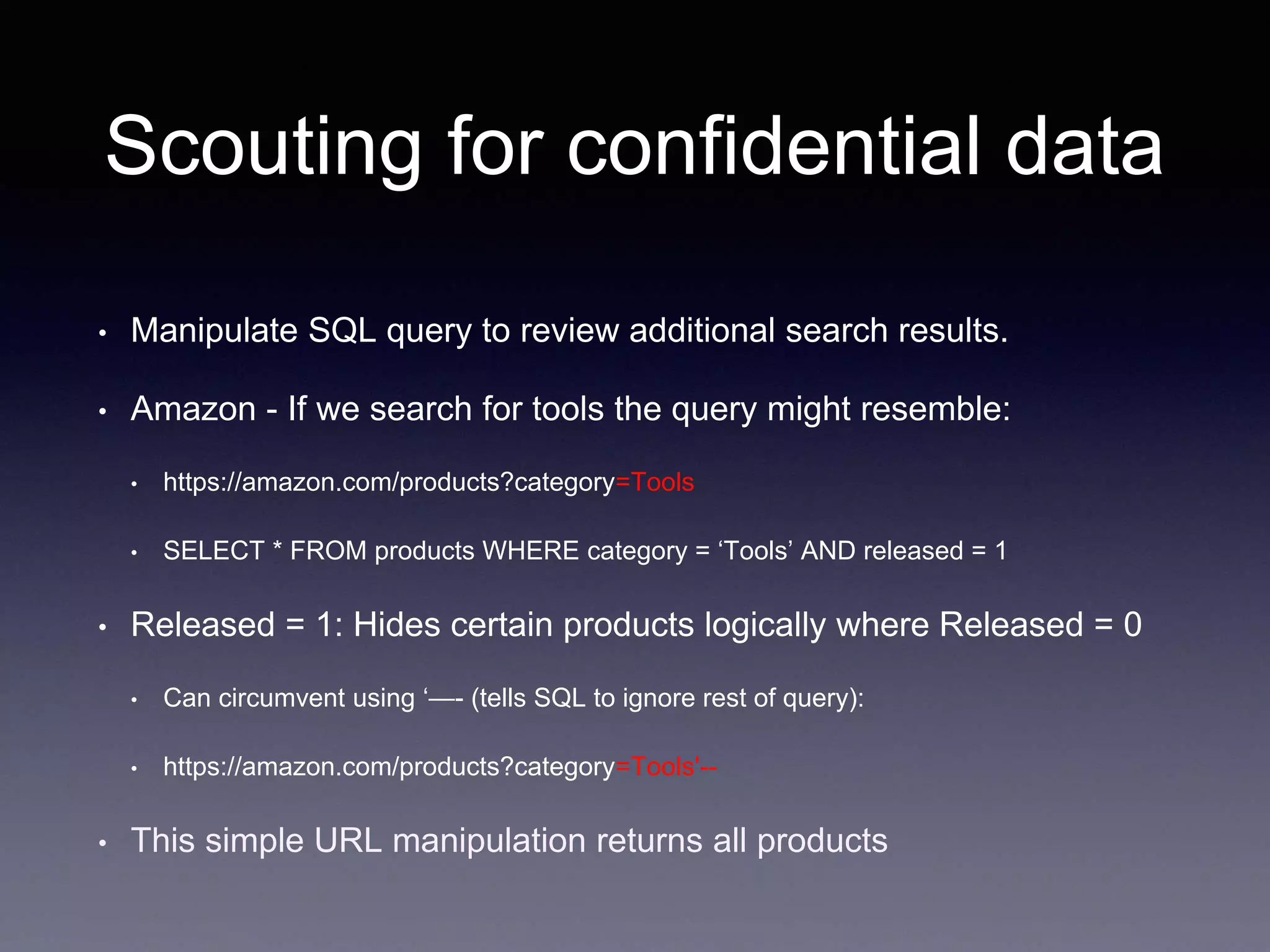 Scouting for confidential data
• Manipulate SQL query to review additional search results.
• Amazon - If we search for tools the query might resemble:
• https://amazon.com/products?category=Tools
• SELECT * FROM products WHERE category = ‘Tools’ AND released = 1
• Released = 1: Hides certain products logically where Released = 0
• Can circumvent using ‘—- (tells SQL to ignore rest of query):
• https://amazon.com/products?category=Tools'--
• This simple URL manipulation returns all products
 