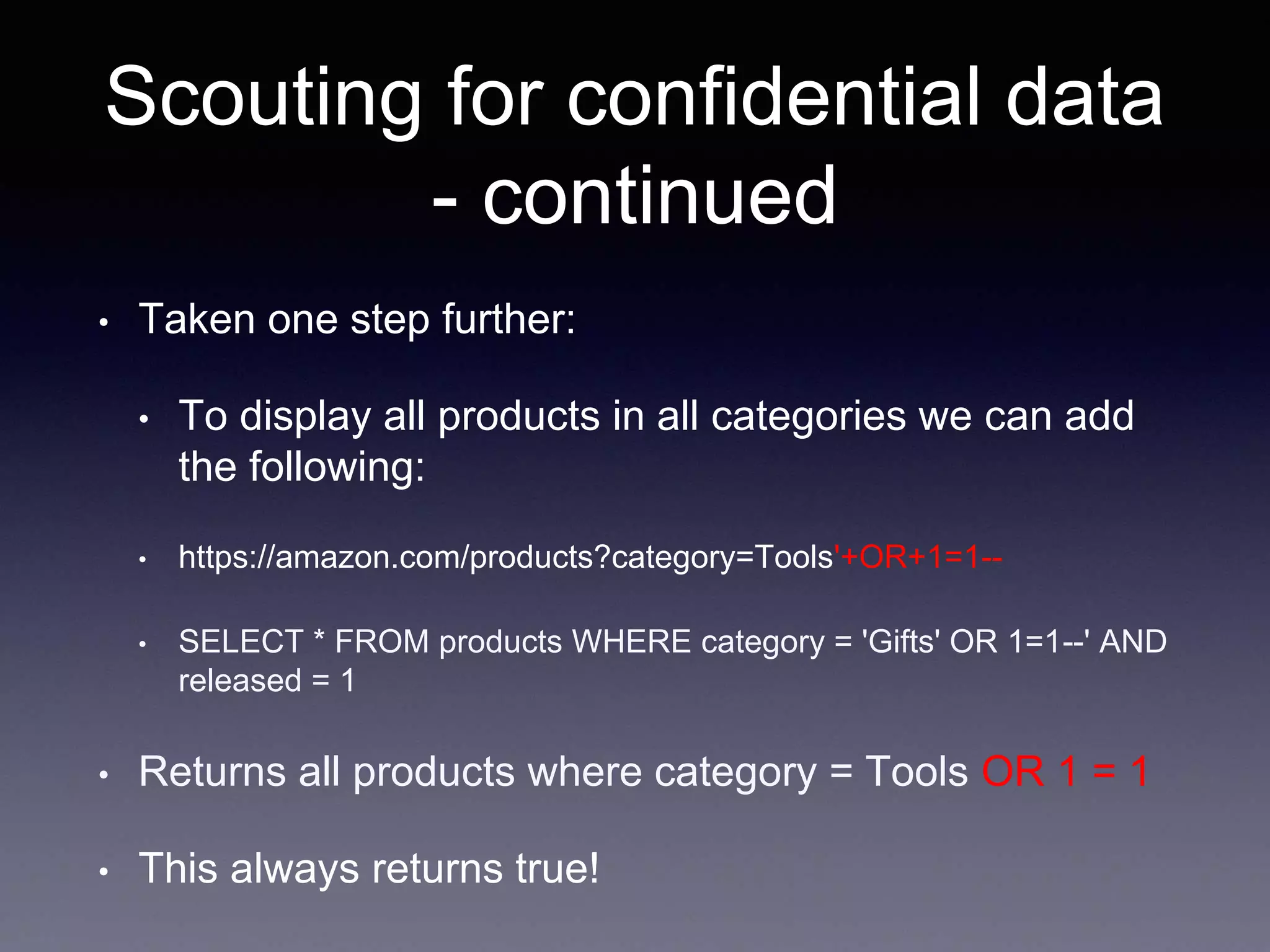 Scouting for confidential data
- continued
• Taken one step further:
• To display all products in all categories we can add
the following:
• https://amazon.com/products?category=Tools'+OR+1=1--
• SELECT * FROM products WHERE category = 'Gifts' OR 1=1--' AND
released = 1
• Returns all products where category = Tools OR 1 = 1
• This always returns true!
 