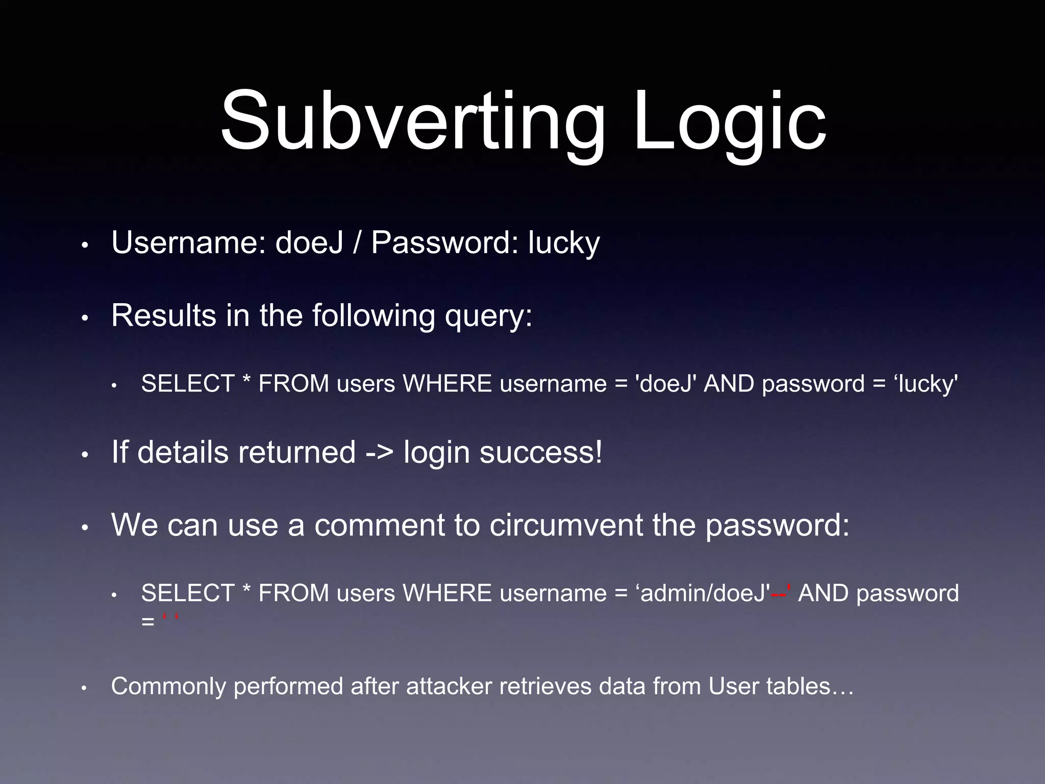 Subverting Logic
• Username: doeJ / Password: lucky
• Results in the following query:
• SELECT * FROM users WHERE username = 'doeJ' AND password = ‘lucky'
• If details returned -> login success!
• We can use a comment to circumvent the password:
• SELECT * FROM users WHERE username = ‘admin/doeJ'--' AND password
= ‘ ‘
• Commonly performed after attacker retrieves data from User tables…
 