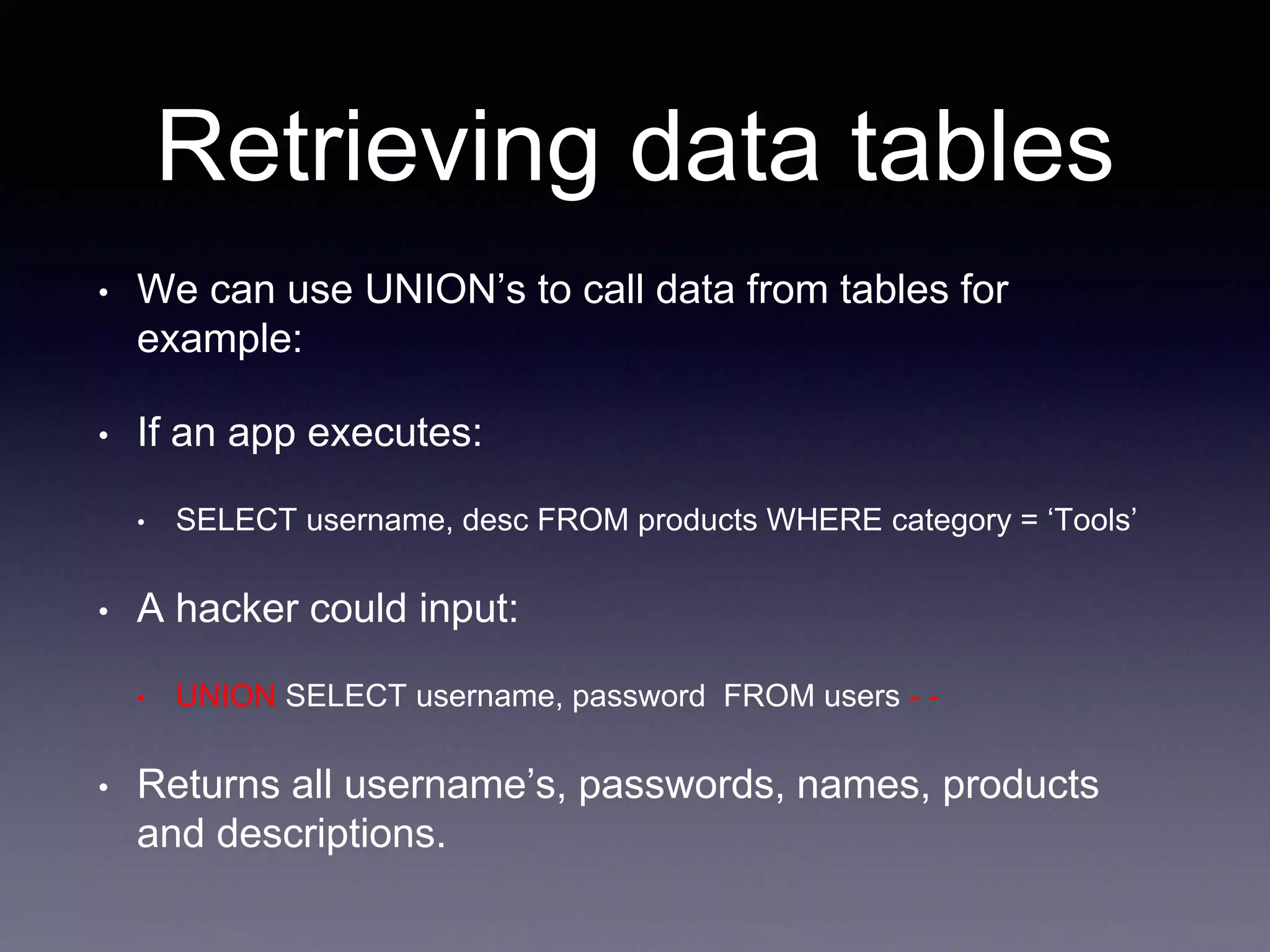 Retrieving data tables
• We can use UNION’s to call data from tables for
example:
• If an app executes:
• SELECT username, desc FROM products WHERE category = ‘Tools’
• A hacker could input:
• UNION SELECT username, password FROM users - -
• Returns all username’s, passwords, names, products
and descriptions.
 