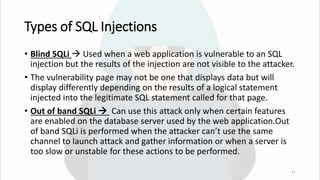 Types of SQL Injections
• Blind SQLi  Used when a web application is vulnerable to an SQL
injection but the results of the injection are not visible to the attacker.
• The vulnerability page may not be one that displays data but will
display differently depending on the results of a logical statement
injected into the legitimate SQL statement called for that page.
• Out of band SQLi  Can use this attack only when certain features
are enabled on the database server used by the web application.Out
of band SQLi is performed when the attacker can’t use the same
channel to launch attack and gather information or when a server is
too slow or unstable for these actions to be performed.
11
 