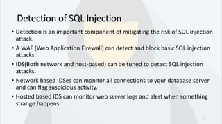 Detection of SQL Injection
• Detection is an important component of mitigating the risk of SQL injection
attack.
• A WAF (Web Application Firewall) can detect and block basic SQL injection
attacks.
• IDS(Both network and host-based) can be tuned to detect SQL injection
attacks.
• Network based IDSes can monitor all connections to your database server
and can flag suspicious activity.
• Hosted based IDS can monitor web server logs and alert when something
strange happens.
12
 
