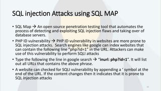SQL injection Attacks using SQL MAP
• SQL Map  An open source penetration testing tool that automates the
process of detecting and exploiting SQL injection flaws and taking over of
database servers.
• PHP ID vulnerability  PHP ID vulnerability in websites are more prone to
SQL injection attacks. Search engines like google can index websites that
can contain the following line “php?id=1” in the URL. Attackers can make
use of this vulnerability to perform SQLI attacks
• Type the following the line in google search  “inurl: php?id=1”. It will list
out all URLs that contains the above phrase.
• A website can checked for SQLI vulnerability by appending a ‘ symbol at the
end of the URL. If the content changes then it indicates that it is prone to
SQL injection attacks
14
 