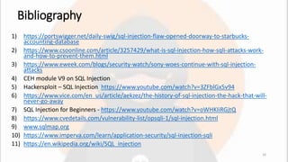 Bibliography
1) https://portswigger.net/daily-swig/sql-injection-flaw-opened-doorway-to-starbucks-
accounting-database
2) https://www.csoonline.com/article/3257429/what-is-sql-injection-how-sqli-attacks-work-
and-how-to-prevent-them.html
3) https://www.eweek.com/blogs/security-watch/sony-woes-continue-with-sql-injection-
attacks
4) CEH module V9 on SQL Injection
5) Hackersploit – SQL Injection https://www.youtube.com/watch?v=3ZFblGx5v94
6) https://www.vice.com/en_us/article/aekzez/the-history-of-sql-injection-the-hack-that-will-
never-go-away
7) SQL Injection for Beginners - https://www.youtube.com/watch?v=oWHKIiRGjtQ
8) https://www.cvedetails.com/vulnerability-list/opsqli-1/sql-injection.html
9) www.sqlmap.org
10) https://www.imperva.com/learn/application-security/sql-injection-sqli
11) https://en.wikipedia.org/wiki/SQL_injection
16
 