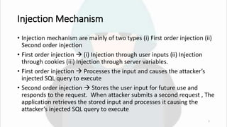 Injection Mechanism
• Injection mechanism are mainly of two types (i) First order injection (ii)
Second order injection
• First order injection  (i) Injection through user inputs (ii) Injection
through cookies (iii) Injection through server variables.
• First order injection  Processes the input and causes the attacker’s
injected SQL query to execute
• Second order injection  Stores the user input for future use and
responds to the request. When attacker submits a second request , The
application retrieves the stored input and processes it causing the
attacker’s injected SQL query to execute
5
 