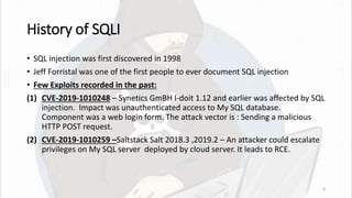 History of SQLI
• SQL injection was first discovered in 1998
• Jeff Forristal was one of the first people to ever document SQL injection
• Few Exploits recorded in the past:
(1) CVE-2019-1010248 – Synetics GmBH I-doit 1.12 and earlier was affected by SQL
injection. Impact was unauthenticated access to My SQL database.
Component was a web login form. The attack vector is : Sending a malicious
HTTP POST request.
(2) CVE-2019-1010259 –Saltstack Salt 2018.3 ,2019.2 – An attacker could escalate
privileges on My SQL server deployed by cloud server. It leads to RCE.
6
 