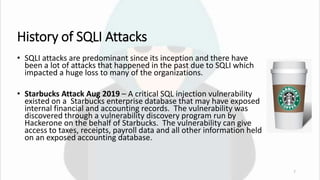 History of SQLI Attacks
• SQLI attacks are predominant since its inception and there have
been a lot of attacks that happened in the past due to SQLI which
impacted a huge loss to many of the organizations.
• Starbucks Attack Aug 2019 – A critical SQL injection vulnerability
existed on a Starbucks enterprise database that may have exposed
internal financial and accounting records. The vulnerability was
discovered through a vulnerability discovery program run by
Hackerone on the behalf of Starbucks. The vulnerability can give
access to taxes, receipts, payroll data and all other information held
on an exposed accounting database.
7
 