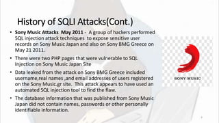 History of SQLI Attacks(Cont.)
• Sony Music Attacks May 2011 - A group of hackers performed
SQL injection attack techniques to expose sensitive user
records on Sony Music Japan and also on Sony BMG Greece on
May 21 2011.
• There were two PHP pages that were vulnerable to SQL
Injection on Sony Music Japan Site
• Data leaked from the attack on Sony BMG Greece included
username,real names ,and email addresses of users registered
on the Sony Music.gr site. This attack appears to have used an
automated SQL injection tool to find the flaw.
• The database information that was published from Sony Music
Japan did not contain names, passwords or other personally
identifiable information.
8
 