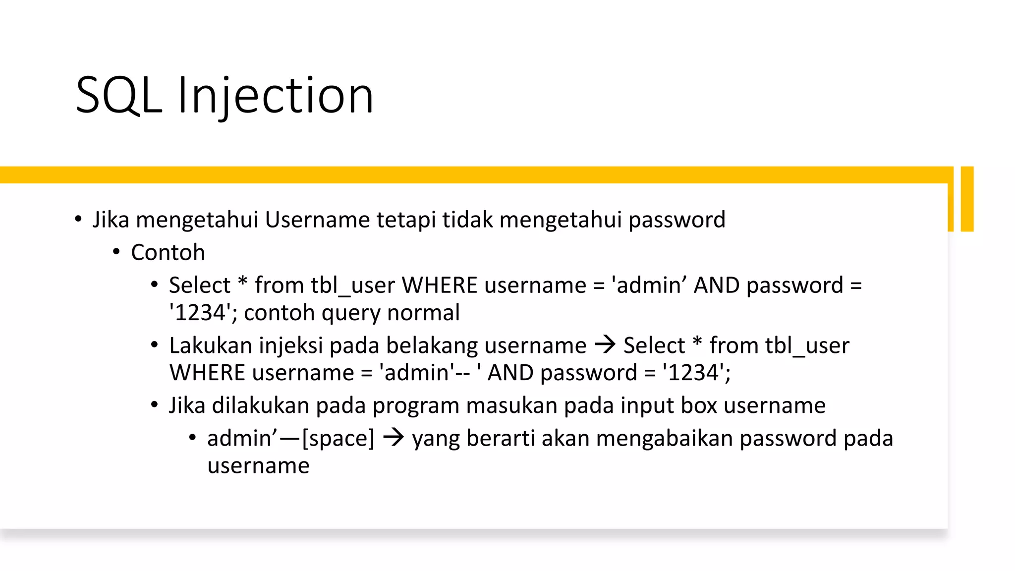 SQL Injection
• Jika mengetahui Username tetapi tidak mengetahui password
• Contoh
• Select * from tbl_user WHERE username = 'admin’ AND password =
'1234'; contoh query normal
• Lakukan injeksi pada belakang username → Select * from tbl_user
WHERE username = 'admin'-- ' AND password = '1234';
• Jika dilakukan pada program masukan pada input box username
• admin’—[space] → yang berarti akan mengabaikan password pada
username
 