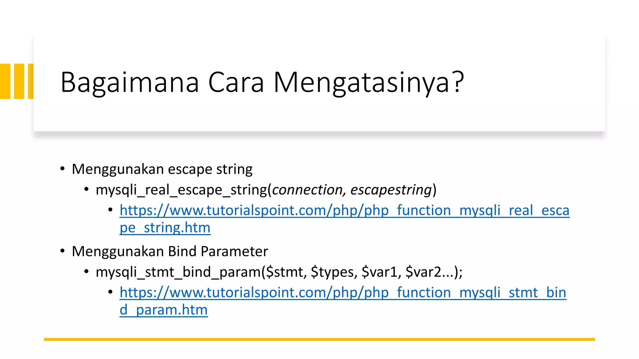 Bagaimana Cara Mengatasinya?
• Menggunakan escape string
• mysqli_real_escape_string(connection, escapestring)
• https://www.tutorialspoint.com/php/php_function_mysqli_real_esca
pe_string.htm
• Menggunakan Bind Parameter
• mysqli_stmt_bind_param($stmt, $types, $var1, $var2...);
• https://www.tutorialspoint.com/php/php_function_mysqli_stmt_bin
d_param.htm
 