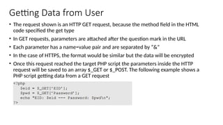 Getting Data from User
• The request shown is an HTTP GET request, because the method field in the HTML
code specified the get type
• In GET requests, parameters are attached after the question mark in the URL
• Each parameter has a name=value pair and are separated by “&”
• In the case of HTTPS, the format would be similar but the data will be encrypted
• Once this request reached the target PHP script the parameters inside the HTTP
request will be saved to an array $_GET or $_POST. The following example shows a
PHP script getting data from a GET request
 