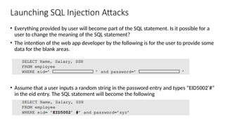 Launching SQL Injection Attacks
• Everything provided by user will become part of the SQL statement. Is it possible for a
user to change the meaning of the SQL statement?
• The intention of the web app developer by the following is for the user to provide some
data for the blank areas.
• Assume that a user inputs a random string in the password entry and types “EID5002’#”
in the eid entry. The SQL statement will become the following
 