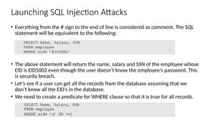 Launching SQL Injection Attacks
• Everything from the # sign to the end of line is considered as comment. The SQL
statement will be equivalent to the following:
• The above statement will return the name, salary and SSN of the employee whose
EID is EID5002 even though the user doesn’t know the employee’s password. This
is security breach.
• Let’s see if a user can get all the records from the database assuming that we
don’t know all the EID’s in the database.
• We need to create a predicate for WHERE clause so that it is true for all records.
 