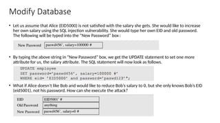 Modify Database
• Let us assume that Alice (EID5000) is not satisfied with the salary she gets. She would like to increase
her own salary using the SQL injection vulnerability. She would type her own EID and old password.
The following will be typed into the “New Password” box :
• By typing the above string in “New Password” box, we get the UPDATE statement to set one more
attribute for us, the salary attribute. The SQL statement will now look as follows.
• What if Alice doesn’t like Bob and would like to reduce Bob’s salary to 0, but she only knows Bob’s EID
(eid5001), not his password. How can she execute the attack?
 
