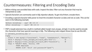 Countermeasures: Filtering and Encoding Data
• Before mixing user-provided data with code, inspect the data. Filter out any character that may be
interpreted as code.
• Special characters are commonly used in SQL Injection attacks. To get rid of them, encode them.
• Encoding a special character tells parser to treat the encoded character as data and not as code. This can be
seen in the following example
• PHP’s mysqli extension has a built-in method called mysqli::real_escape_string(). It can be used to encode
the characters that have special meanings in SQL. The following code snippet shows how to use this API.
 