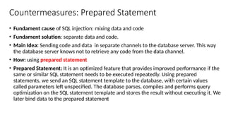 Countermeasures: Prepared Statement
• Fundament cause of SQL injection: mixing data and code
• Fundament solution: separate data and code.
• Main Idea: Sending code and data in separate channels to the database server. This way
the database server knows not to retrieve any code from the data channel.
• How: using prepared statement
• Prepared Statement: It is an optimized feature that provides improved performance if the
same or similar SQL statement needs to be executed repeatedly. Using prepared
statements, we send an SQL statement template to the database, with certain values
called parameters left unspecified. The database parses, compiles and performs query
optimization on the SQL statement template and stores the result without executing it. We
later bind data to the prepared statement
 