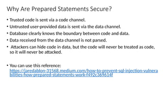 Why Are Prepared Statements Secure?
• Trusted code is sent via a code channel.
• Untrusted user-provided data is sent via the data channel.
• Database clearly knows the boundary between code and data.
• Data received from the data channel is not parsed.
• Attackers can hide code in data, but the code will never be treated as code,
so it will never be attacked.
• You can use this reference:
https://jaredablon-31568.medium.com/how-to-prevent-sql-injection-vulnera
bilities-how-prepared-statements-work-f492c369614f
 