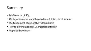 Summary
• Brief tutorial of SQL
• SQL Injection attack and how to launch this type of attacks
• The fundament cause of the vulnerability?
• How to defend against SQL Injection attacks?
• Prepared Statement
 