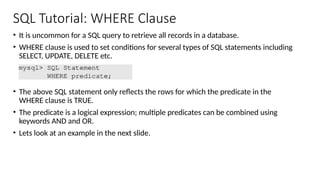 SQL Tutorial: WHERE Clause
• It is uncommon for a SQL query to retrieve all records in a database.
• WHERE clause is used to set conditions for several types of SQL statements including
SELECT, UPDATE, DELETE etc.
• The above SQL statement only reflects the rows for which the predicate in the
WHERE clause is TRUE.
• The predicate is a logical expression; multiple predicates can be combined using
keywords AND and OR.
• Lets look at an example in the next slide.
 