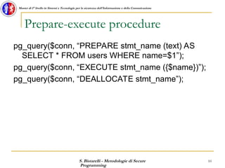 S. Bistarelli - Metodologie di Secure
Programming
10
Master di I° livello in Sistemi e Tecnologie per la sicurezza dell'Informazione e della Comunicazione
Prepare-execute procedure
pg_query($conn, “PREPARE stmt_name (text) AS
SELECT * FROM users WHERE name=$1”);
pg_query($conn, “EXECUTE stmt_name ({$name})”);
pg_query($conn, “DEALLOCATE stmt_name”);
 