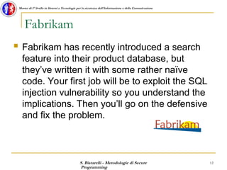 S. Bistarelli - Metodologie di Secure
Programming
12
Master di I° livello in Sistemi e Tecnologie per la sicurezza dell'Informazione e della Comunicazione
Fabrikam
 Fabrikam has recently introduced a search
feature into their product database, but
they’ve written it with some rather naïve
code. Your first job will be to exploit the SQL
injection vulnerability so you understand the
implications. Then you’ll go on the defensive
and fix the problem.
 