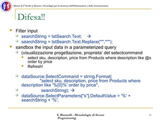 S. Bistarelli - Metodologie di Secure
Programming
15
Master di I° livello in Sistemi e Tecnologie per la sicurezza dell'Informazione e della Comunicazione
Difesa!!
 Filter input
 searchString = txtSearch.Text; 
 searchString = txtSearch.Text.Replace("'","''");
 sandbox the input data in a parameterized query
 (visualizzazione progettazione, proprieta’ del selectcommand
 select sku, description, price from Products where description like @s
order by price
 Refresh!
 dataSource.SelectCommand = string.Format(
"select sku, description, price from Products where
description like '%{0}%' order by price",
 searchString); 
 dataSource.SelectParameters["s"].DefaultValue = '%' +
searchString + '%';
 