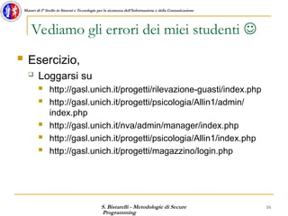 S. Bistarelli - Metodologie di Secure
Programming
16
Master di I° livello in Sistemi e Tecnologie per la sicurezza dell'Informazione e della Comunicazione
Vediamo gli errori dei miei studenti 
 Esercizio,
 Loggarsi su
 http://gasl.unich.it/progetti/rilevazione-guasti/index.php
 http://gasl.unich.it/progetti/psicologia/Allin1/admin/
index.php
 http://gasl.unich.it/nva/admin/manager/index.php
 http://gasl.unich.it/progetti/psicologia/Allin1/index.php
 http://gasl.unich.it/progetti/magazzino/login.php
 