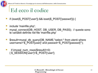 S. Bistarelli - Metodologie di Secure
Programming
18
Master di I° livello in Sistemi e Tecnologie per la sicurezza dell'Informazione e della Comunicazione
Ed ecco il codice
 if (isset($_POST['user']) && isset($_POST['passwd'])) {
 include 'mainfile.php';
 mysql_connect(DB_HOST, DB_USER, DB_PASS); // queste sono
le variabili definite nel file 'mainfile.php'
 $result=mysql_db_query(DB_NAME,"select * from utenti where
username='$_POST[user]' and passwd='$_POST[passwd]'");
 if (mysql_num_rows($result)!=0)
{ $_SESSION['user']=$_POST['user'];
 