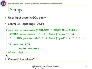 S. Bistarelli - Metodologie di Secure
Programming
2
Master di I° livello in Sistemi e Tecnologie per la sicurezza dell'Informazione e della Comunicazione
Setup
 User input usato in SQL query
 esempio: login page (ASP)
set ok = execute(“SELECT * FROM UserTable
WHERE username=′ ” & form(“user”) &
“ ′ AND password=′ ” & form(“pwd”) & “ ′ ” );
If not ok.EOF
login success
else fail;
 Quale e’ il problema?
 