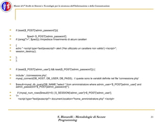 S. Bistarelli - Metodologie di Secure
Programming
20
Master di I° livello in Sistemi e Tecnologie per la sicurezza dell'Informazione e della Comunicazione
 if (isset($_POST['admin_password'])){
 $pwd= $_POST['admin_password'];
 if ((ereg("=", $pwd))) //impedisce l'inserimento di alcuni caratteri
 {
 echo " <script type='text/javascript'> alert ('Hai utilizzato un carattere non valido') </script>";
 session_destroy();
 };
 };
 if (isset($_POST['admin_user']) && isset($_POST['admin_password'])) {
 include '../connessione.php';
 mysql_connect(DB_HOST, DB_USER, DB_PASS); // queste sono le variabili definite nel file 'connessione.php'
 $result=mysql_db_query(DB_NAME,"select * from amministratore where admin_user='$_POST[admin_user]' and
admin_password='$_POST[admin_password]'");
 if (mysql_num_rows($result)!=0) { $_SESSION['admin_user']=$_POST['admin_user'];
 ?>
 <script type="text/javascript"> document.location="home_amministratore.php" </script>
 